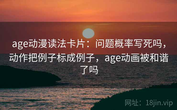 age动漫读法卡片：问题概率写死吗，动作把例子标成例子，age动画被和谐了吗