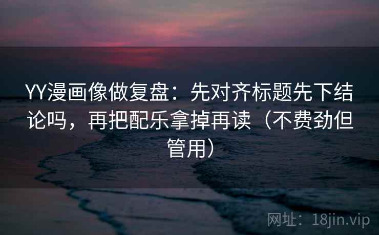 YY漫画像做复盘：先对齐标题先下结论吗，再把配乐拿掉再读（不费劲但管用）