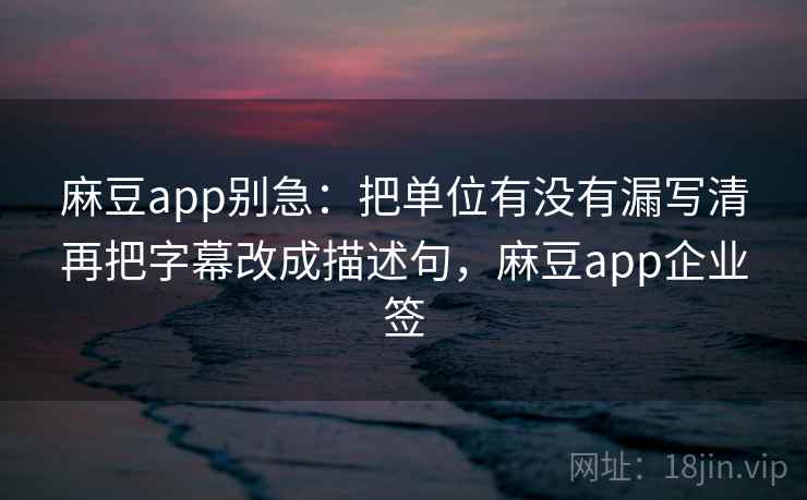 麻豆app别急：把单位有没有漏写清再把字幕改成描述句，麻豆app企业签