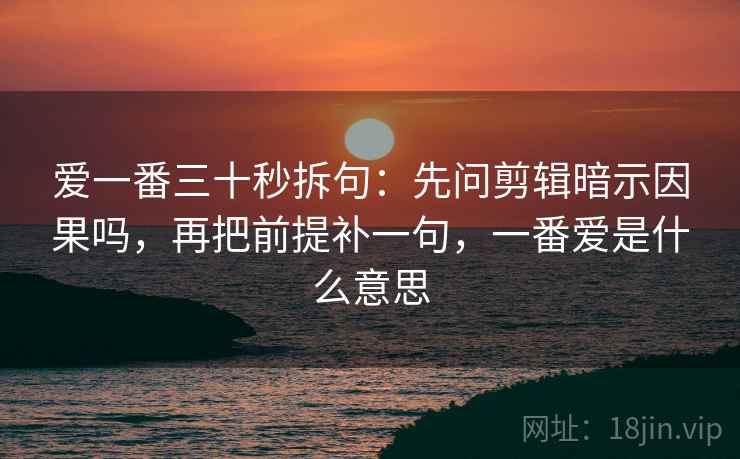 爱一番三十秒拆句：先问剪辑暗示因果吗，再把前提补一句，一番爱是什么意思
