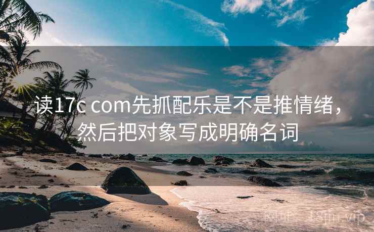 读17c com先抓配乐是不是推情绪，然后把对象写成明确名词