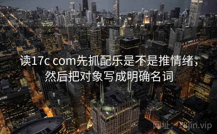 读17c com先抓配乐是不是推情绪，然后把对象写成明确名词