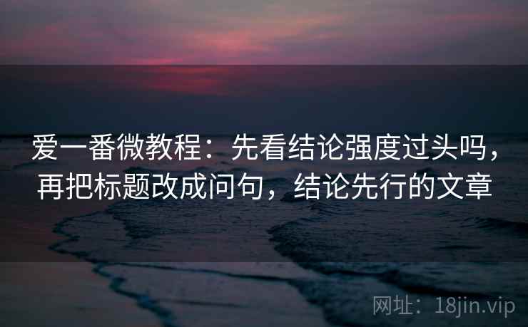 爱一番微教程：先看结论强度过头吗，再把标题改成问句，结论先行的文章