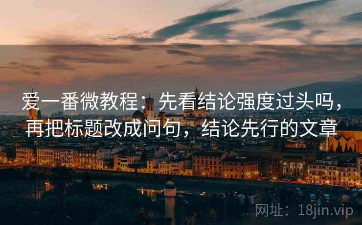 爱一番微教程：先看结论强度过头吗，再把标题改成问句，结论先行的文章