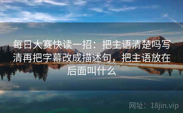 每日大赛快读一招：把主语清楚吗写清再把字幕改成描述句，把主语放在后面叫什么