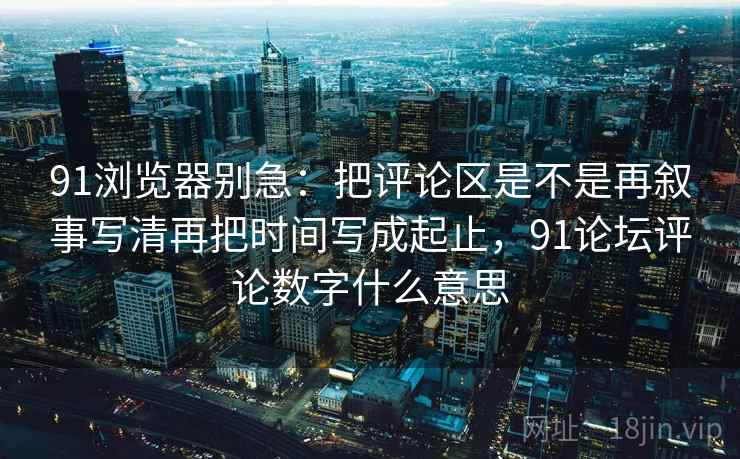 91浏览器别急：把评论区是不是再叙事写清再把时间写成起止，91论坛评论数字什么意思