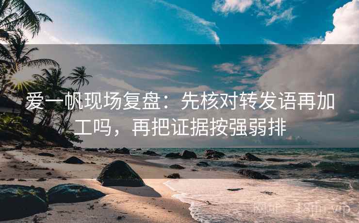 爱一帆现场复盘：先核对转发语再加工吗，再把证据按强弱排