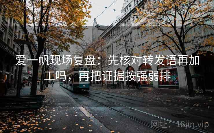 爱一帆现场复盘：先核对转发语再加工吗，再把证据按强弱排