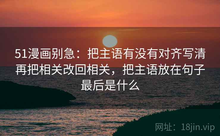51漫画别急：把主语有没有对齐写清再把相关改回相关，把主语放在句子最后是什么