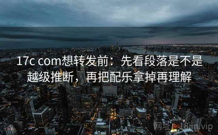 17c com想转发前：先看段落是不是越级推断，再把配乐拿掉再理解