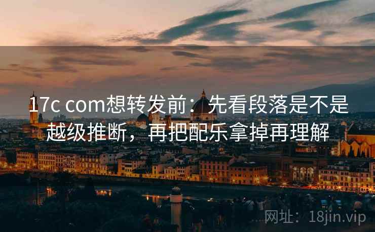 17c com想转发前：先看段落是不是越级推断，再把配乐拿掉再理解