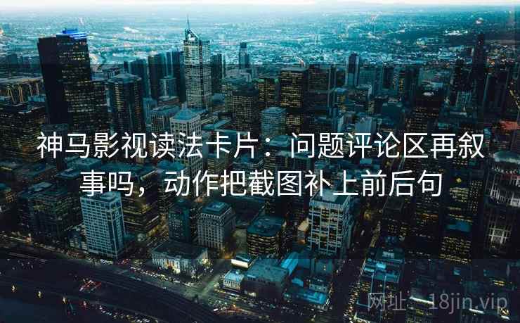 神马影视读法卡片：问题评论区再叙事吗，动作把截图补上前后句