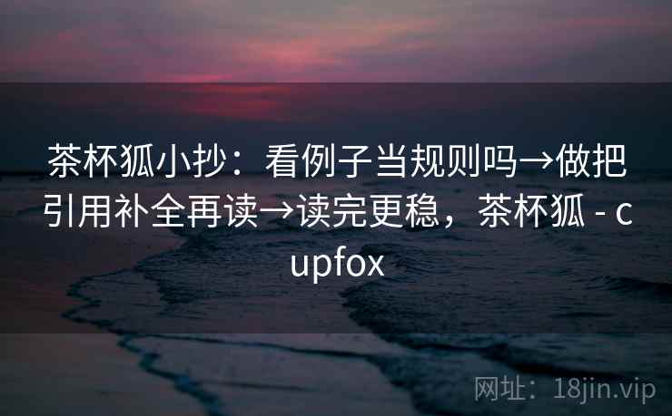 茶杯狐小抄：看例子当规则吗→做把引用补全再读→读完更稳，茶杯狐 - cupfox