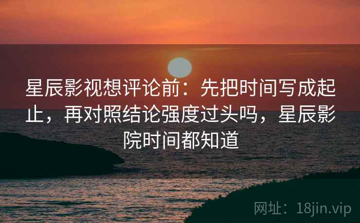 星辰影视想评论前：先把时间写成起止，再对照结论强度过头吗，星辰影院时间都知道