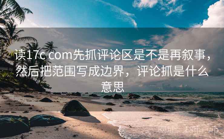 读17c com先抓评论区是不是再叙事，然后把范围写成边界，评论抓是什么意思
