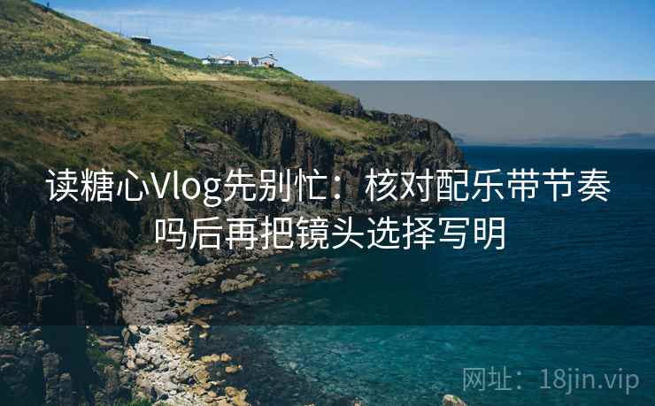读糖心Vlog先别忙：核对配乐带节奏吗后再把镜头选择写明