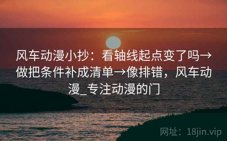 风车动漫小抄：看轴线起点变了吗→做把条件补成清单→像排错，风车动漫_专注动漫的门