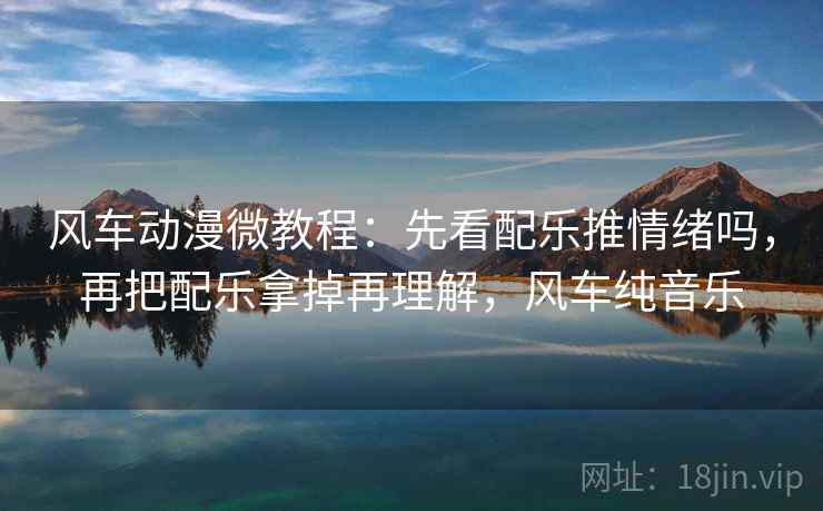 风车动漫微教程：先看配乐推情绪吗，再把配乐拿掉再理解，风车纯音乐