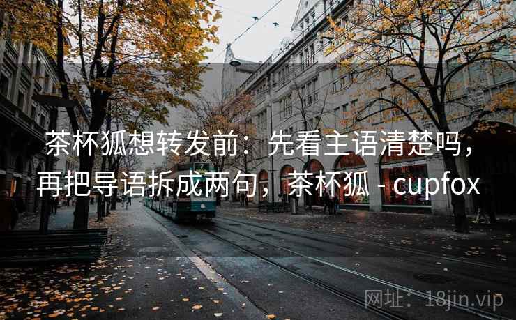茶杯狐想转发前：先看主语清楚吗，再把导语拆成两句，茶杯狐 - cupfox