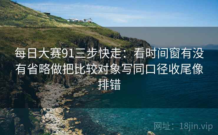 每日大赛91三步快走：看时间窗有没有省略做把比较对象写同口径收尾像排错