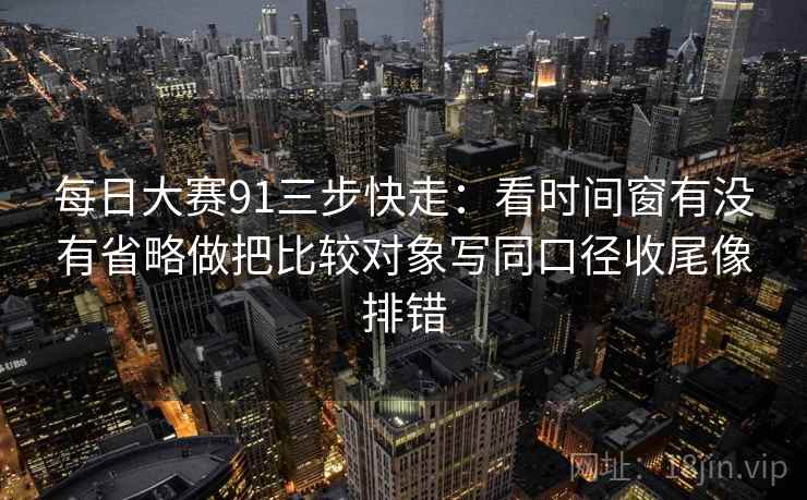 每日大赛91三步快走：看时间窗有没有省略做把比较对象写同口径收尾像排错