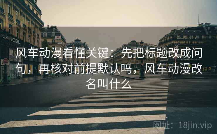 风车动漫看懂关键：先把标题改成问句，再核对前提默认吗，风车动漫改名叫什么
