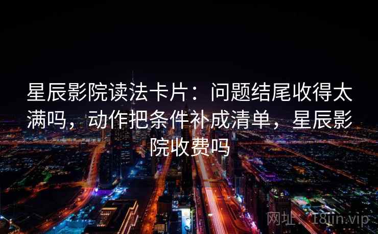 星辰影院读法卡片：问题结尾收得太满吗，动作把条件补成清单，星辰影院收费吗