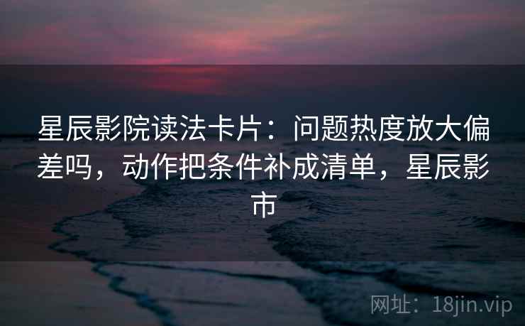星辰影院读法卡片：问题热度放大偏差吗，动作把条件补成清单，星辰影市