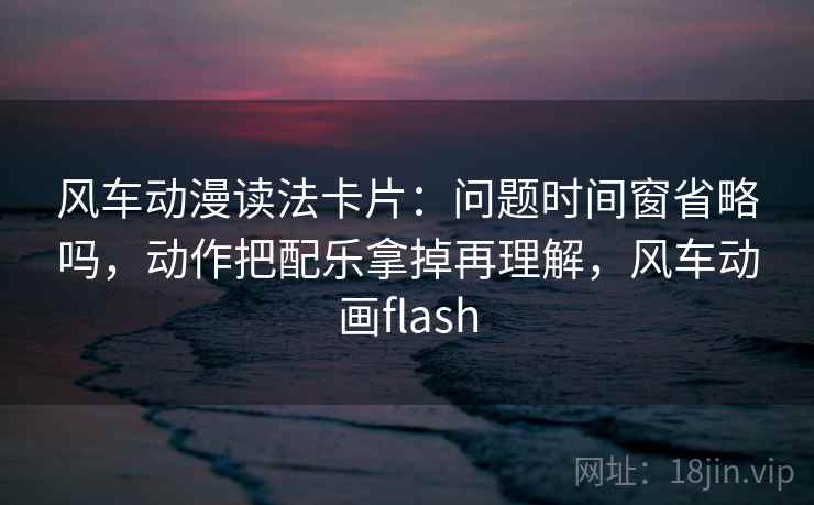风车动漫读法卡片：问题时间窗省略吗，动作把配乐拿掉再理解，风车动画flash