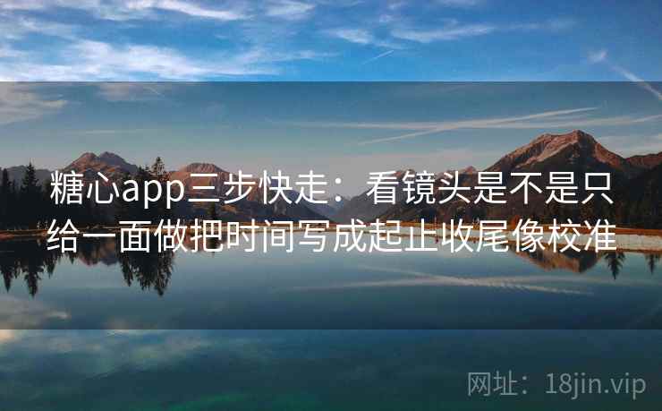 糖心app三步快走：看镜头是不是只给一面做把时间写成起止收尾像校准