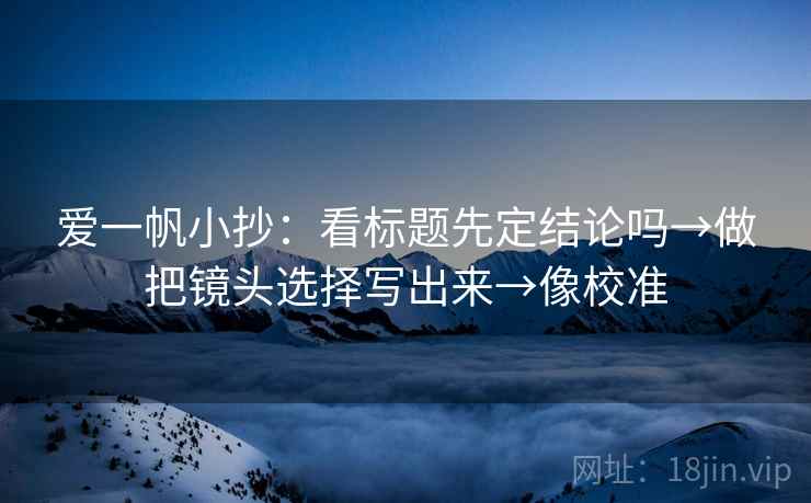 爱一帆小抄：看标题先定结论吗→做把镜头选择写出来→像校准