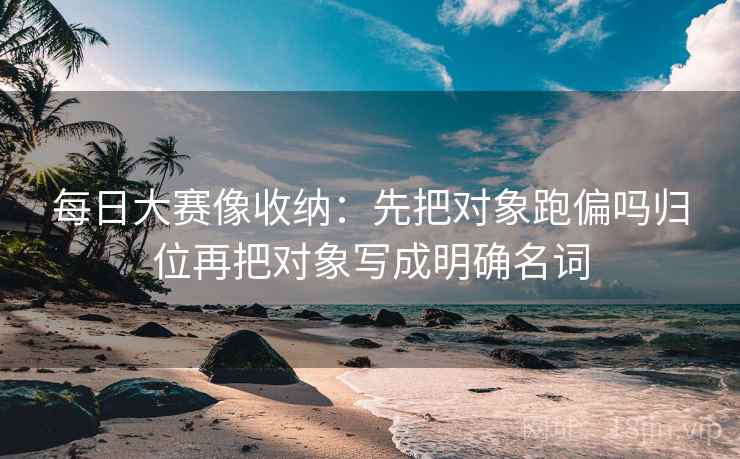 每日大赛像收纳：先把对象跑偏吗归位再把对象写成明确名词