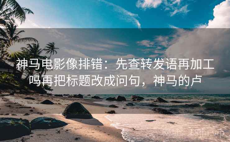 神马电影像排错：先查转发语再加工吗再把标题改成问句，神马的卢