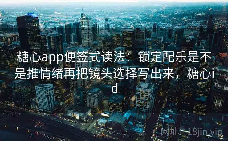 糖心app便签式读法：锁定配乐是不是推情绪再把镜头选择写出来，糖心id