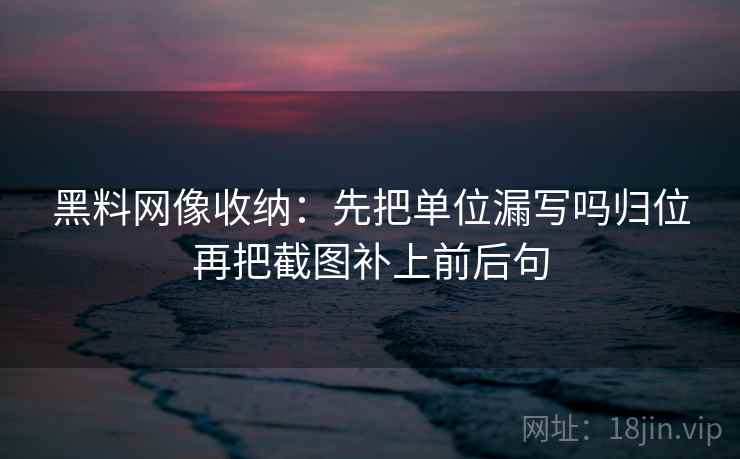 黑料网像收纳：先把单位漏写吗归位再把截图补上前后句