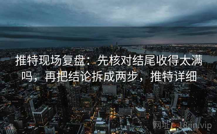 推特现场复盘：先核对结尾收得太满吗，再把结论拆成两步，推特详细