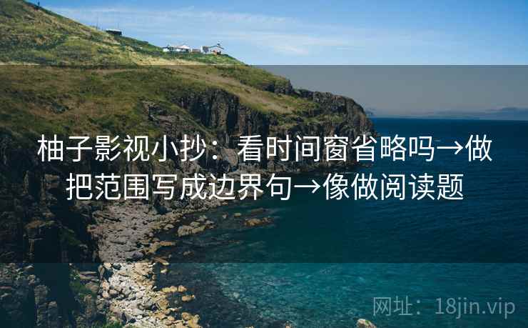 柚子影视小抄：看时间窗省略吗→做把范围写成边界句→像做阅读题