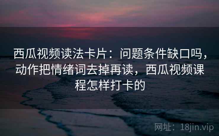西瓜视频读法卡片：问题条件缺口吗，动作把情绪词去掉再读，西瓜视频课程怎样打卡的