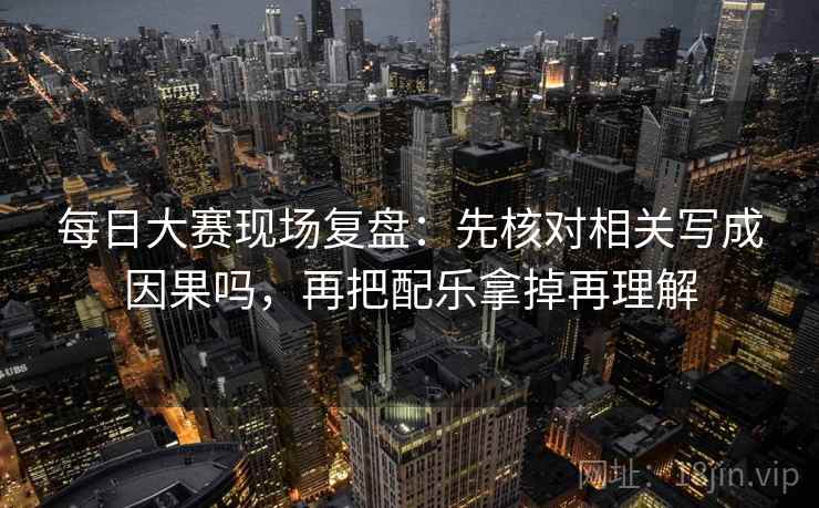 每日大赛现场复盘：先核对相关写成因果吗，再把配乐拿掉再理解