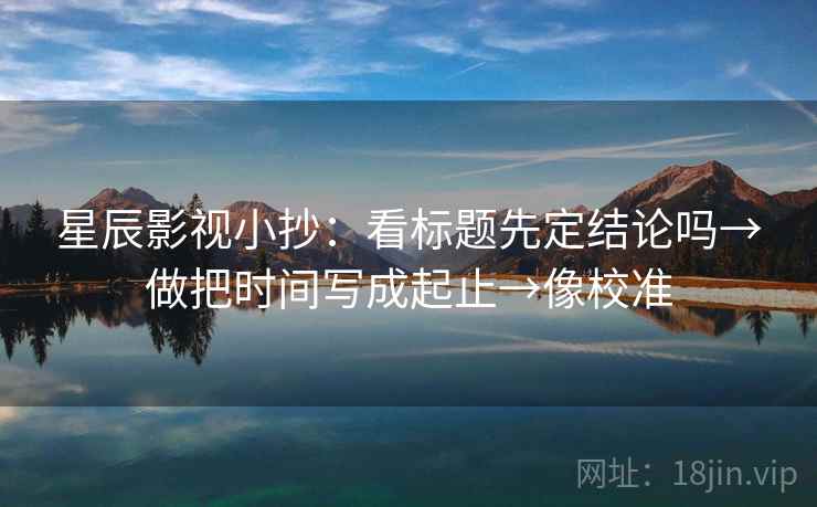 星辰影视小抄：看标题先定结论吗→做把时间写成起止→像校准